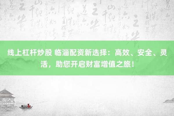 线上杠杆炒股 临淄配资新选择：高效、安全、灵活，助您开启财富增值之旅！
