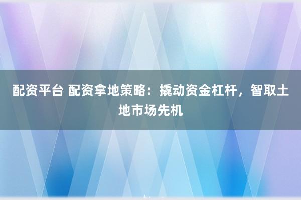 配资平台 配资拿地策略：撬动资金杠杆，智取土地市场先机
