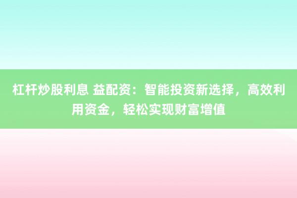 杠杆炒股利息 益配资：智能投资新选择，高效利用资金，轻松实现财富增值