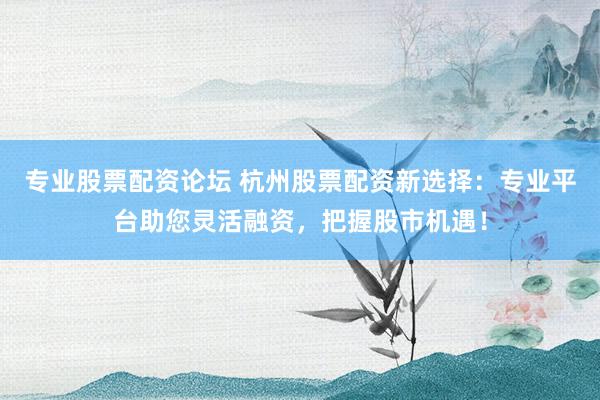 专业股票配资论坛 杭州股票配资新选择：专业平台助您灵活融资，把握股市机遇！