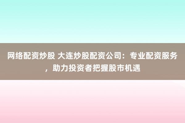 网络配资炒股 大连炒股配资公司：专业配资服务，助力投资者把握股市机遇