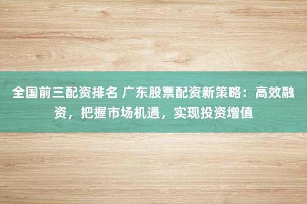 全国前三配资排名 广东股票配资新策略：高效融资，把握市场机遇，实现投资增值