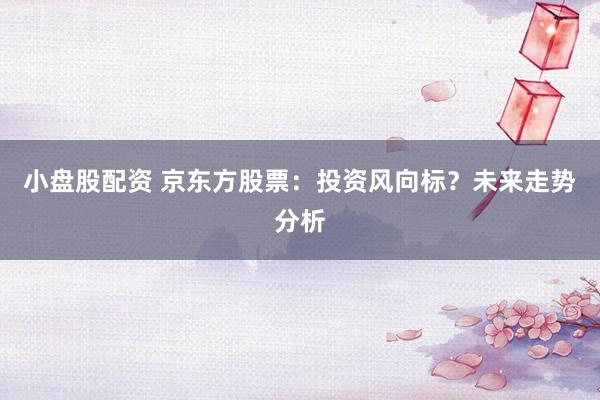 小盘股配资 京东方股票：投资风向标？未来走势分析