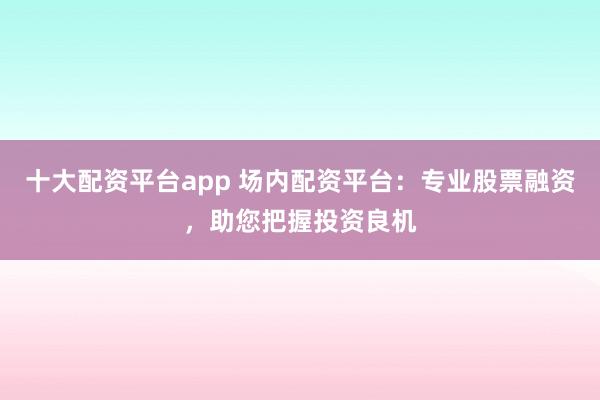 十大配资平台app 场内配资平台：专业股票融资，助您把握投资良机