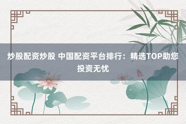 炒股配资炒股 中国配资平台排行：精选TOP助您投资无忧