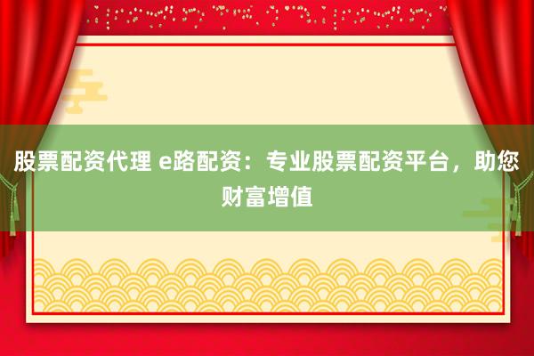 股票配资代理 e路配资：专业股票配资平台，助您财富增值