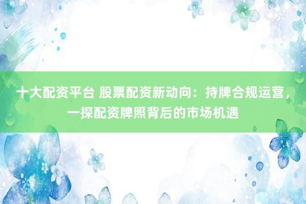 十大配资平台 股票配资新动向：持牌合规运营，一探配资牌照背后的市场机遇