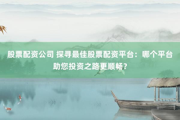 股票配资公司 探寻最佳股票配资平台：哪个平台助您投资之路更顺畅？
