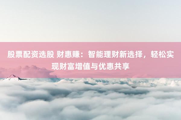 股票配资选股 财惠赚：智能理财新选择，轻松实现财富增值与优惠共享