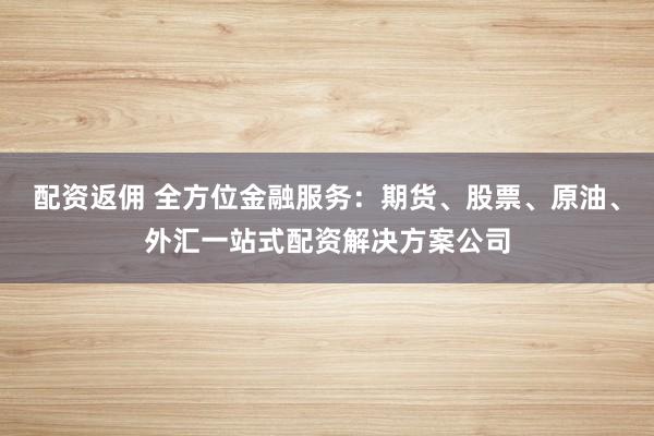 配资返佣 全方位金融服务：期货、股票、原油、外汇一站式配资解决方案公司
