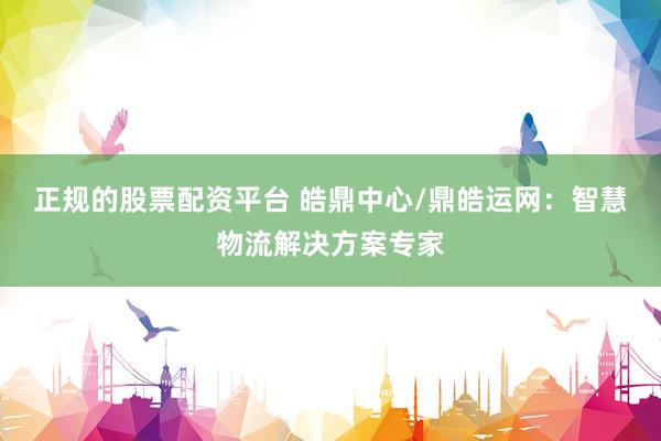 正规的股票配资平台 皓鼎中心/鼎皓运网：智慧物流解决方案专家