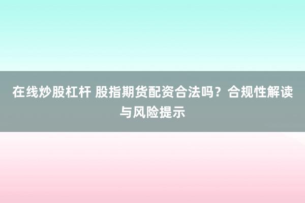 在线炒股杠杆 股指期货配资合法吗？合规性解读与风险提示