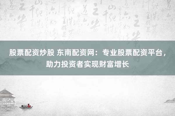 股票配资炒股 东南配资网：专业股票配资平台，助力投资者实现财富增长