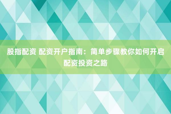 股指配资 配资开户指南：简单步骤教你如何开启配资投资之路