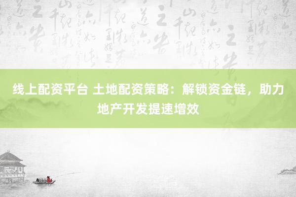 线上配资平台 土地配资策略：解锁资金链，助力地产开发提速增效