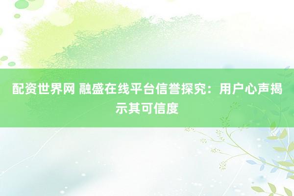 配资世界网 融盛在线平台信誉探究：用户心声揭示其可信度