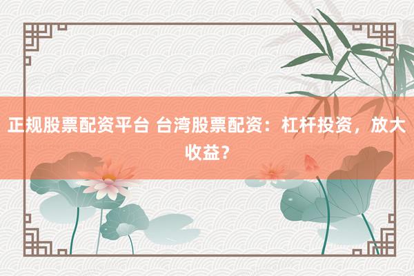 正规股票配资平台 台湾股票配资：杠杆投资，放大收益？