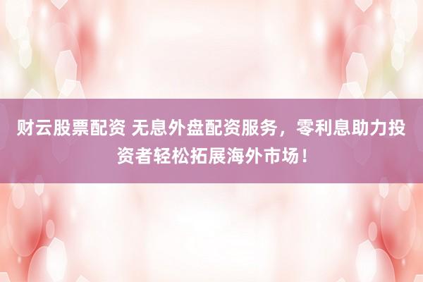 财云股票配资 无息外盘配资服务，零利息助力投资者轻松拓展海外市场！