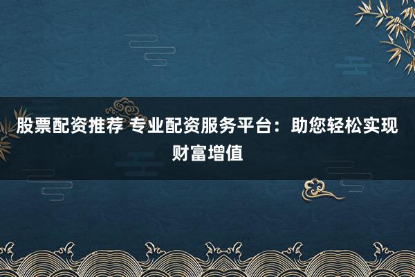 股票配资推荐 专业配资服务平台：助您轻松实现财富增值