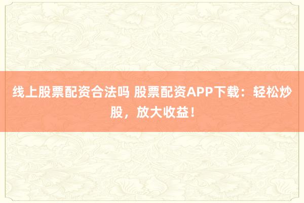 线上股票配资合法吗 股票配资APP下载：轻松炒股，放大收益！