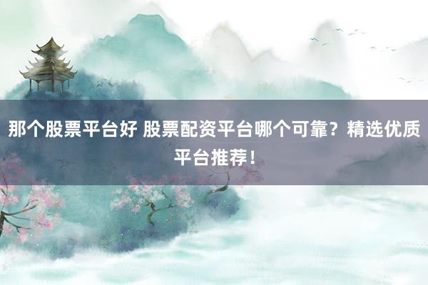 那个股票平台好 股票配资平台哪个可靠？精选优质平台推荐！