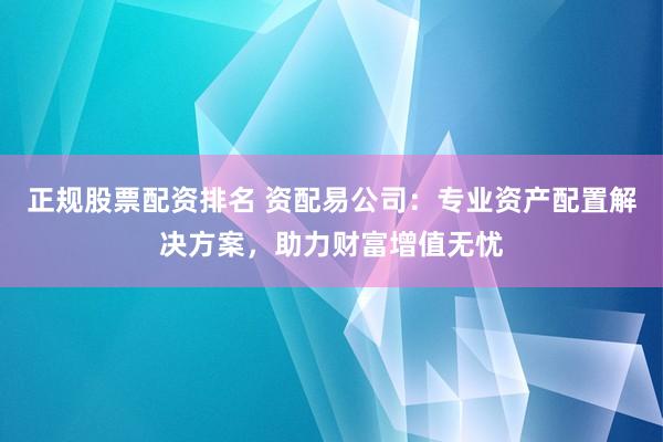正规股票配资排名 资配易公司：专业资产配置解决方案，助力财富增值无忧
