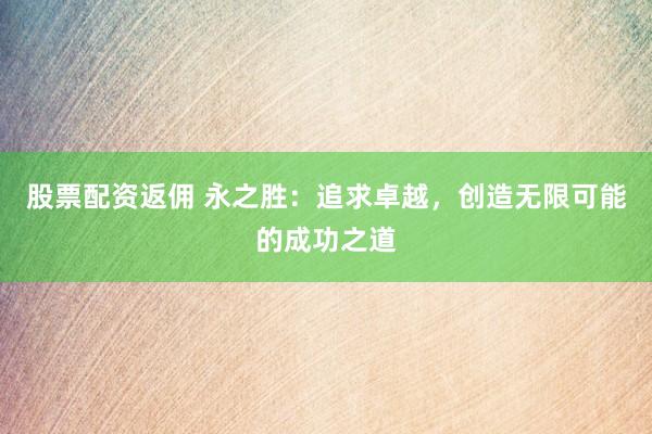 股票配资返佣 永之胜：追求卓越，创造无限可能的成功之道