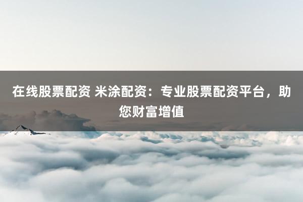 在线股票配资 米涂配资：专业股票配资平台，助您财富增值
