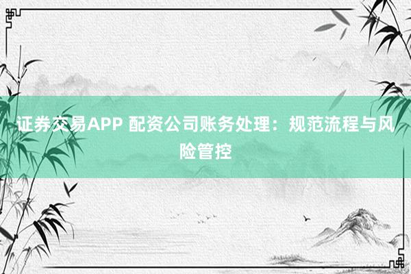 证券交易APP 配资公司账务处理：规范流程与风险管控