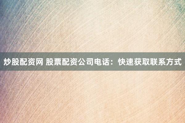 炒股配资网 股票配资公司电话：快速获取联系方式