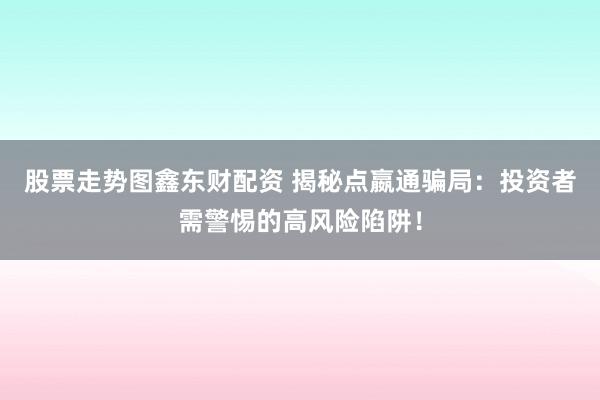 股票走势图鑫东财配资 揭秘点嬴通骗局：投资者需警惕的高风险陷阱！