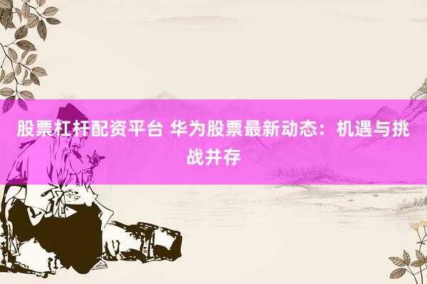 股票杠杆配资平台 华为股票最新动态：机遇与挑战并存