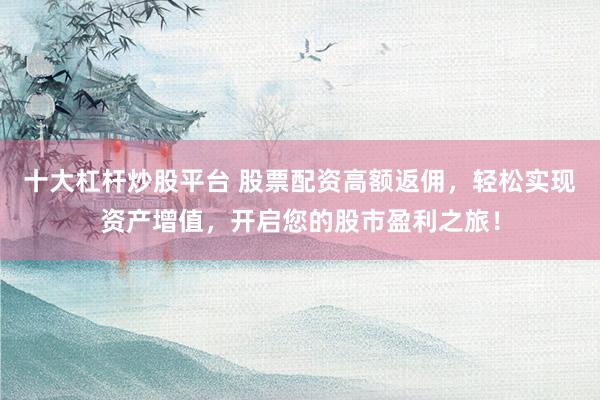 十大杠杆炒股平台 股票配资高额返佣，轻松实现资产增值，开启您的股市盈利之旅！
