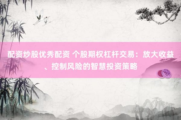 配资炒股优秀配资 个股期权杠杆交易：放大收益、控制风险的智慧投资策略