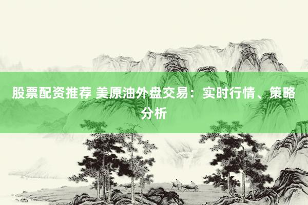 股票配资推荐 美原油外盘交易：实时行情、策略分析