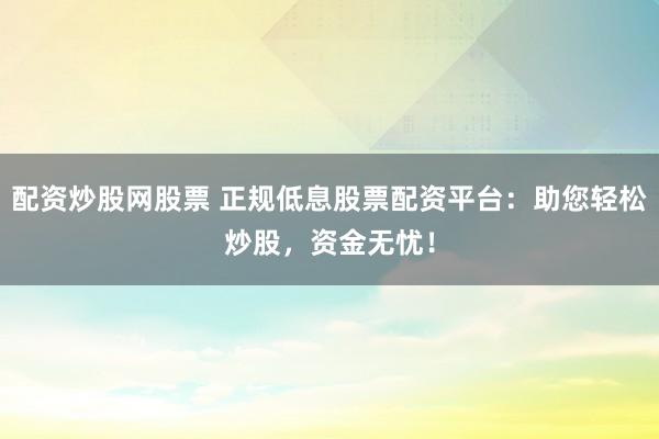 配资炒股网股票 正规低息股票配资平台：助您轻松炒股，资金无忧！