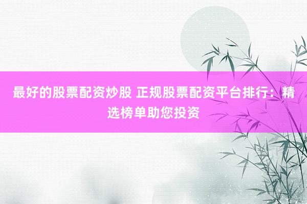 最好的股票配资炒股 正规股票配资平台排行：精选榜单助您投资