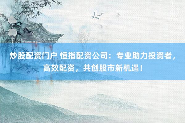 炒股配资门户 恒指配资公司：专业助力投资者，高效配资，共创股市新机遇！