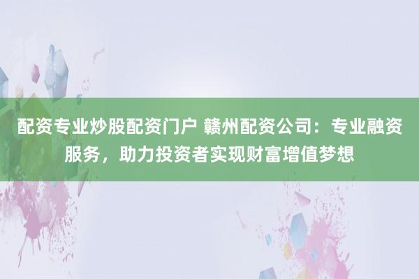 配资专业炒股配资门户 赣州配资公司：专业融资服务，助力投资者实现财富增值梦想