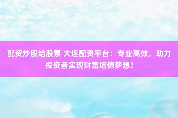 配资炒股给股票 大连配资平台：专业高效，助力投资者实现财富增值梦想！