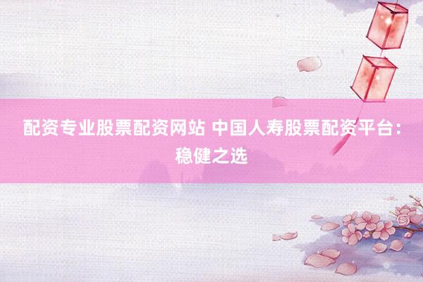 配资专业股票配资网站 中国人寿股票配资平台：稳健之选
