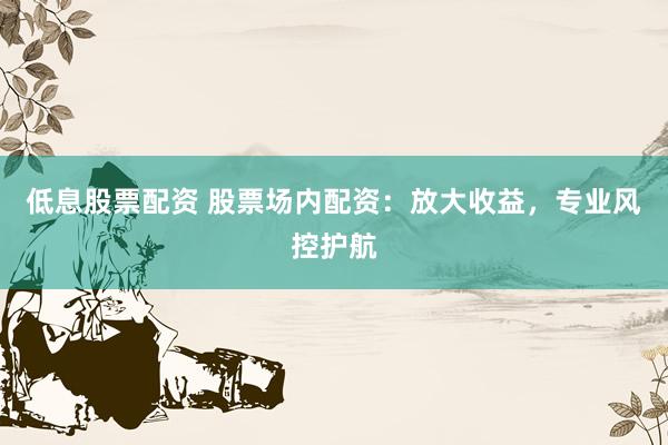 低息股票配资 股票场内配资：放大收益，专业风控护航