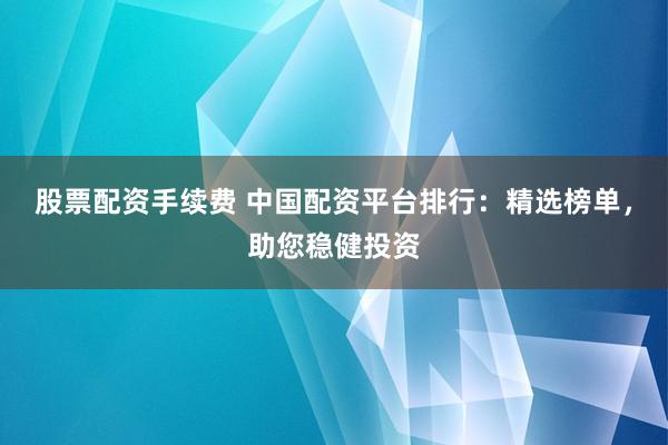 股票配资手续费 中国配资平台排行：精选榜单，助您稳健投资