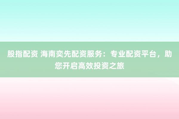 股指配资 海南奕先配资服务：专业配资平台，助您开启高效投资之旅