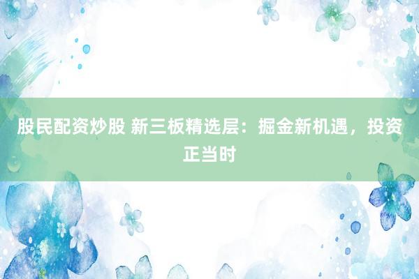 股民配资炒股 新三板精选层：掘金新机遇，投资正当时