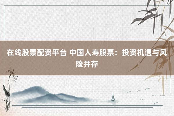 在线股票配资平台 中国人寿股票：投资机遇与风险并存