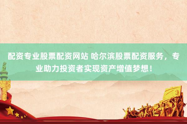 配资专业股票配资网站 哈尔滨股票配资服务，专业助力投资者实现资产增值梦想！