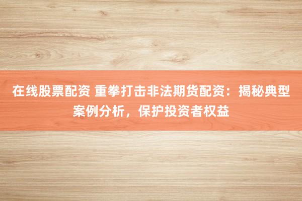 在线股票配资 重拳打击非法期货配资：揭秘典型案例分析，保护投资者权益