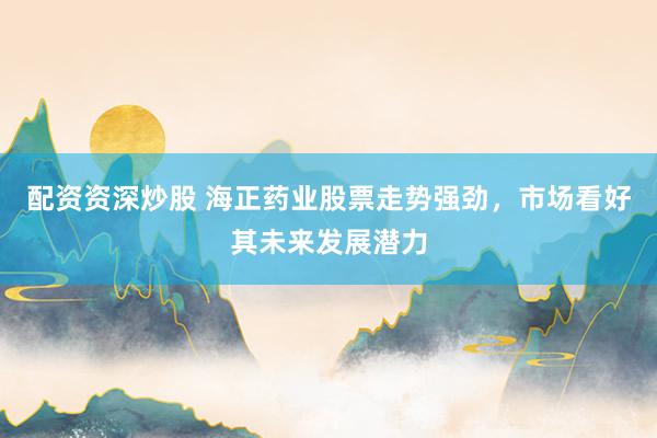 配资资深炒股 海正药业股票走势强劲，市场看好其未来发展潜力