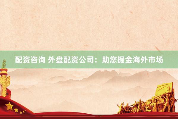 配资咨询 外盘配资公司：助您掘金海外市场